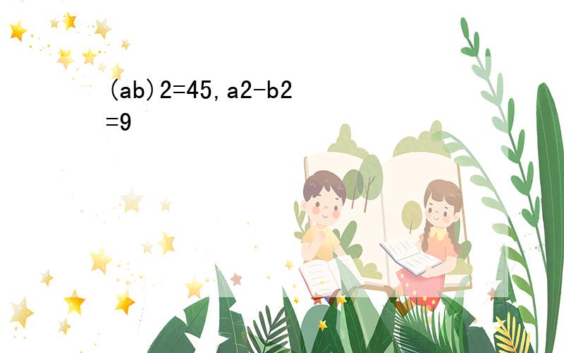 (ab)2=45,a2-b2=9
