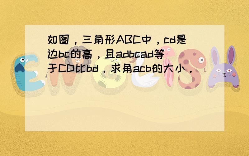 如图，三角形ABC中，cd是边bc的高，且adbcad等于CD比bd，求角acb的大小。