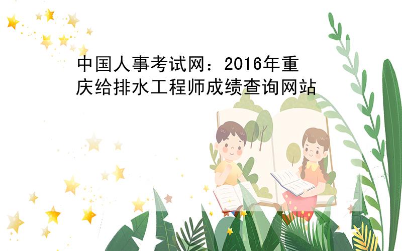 中国人事考试网：2016年重庆给排水工程师成绩查询网站