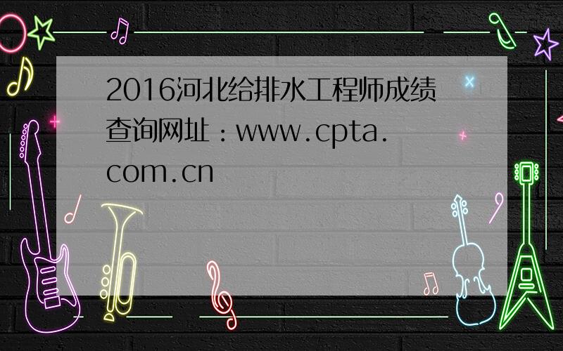 2016河北给排水工程师成绩查询网址：www.cpta.com.cn