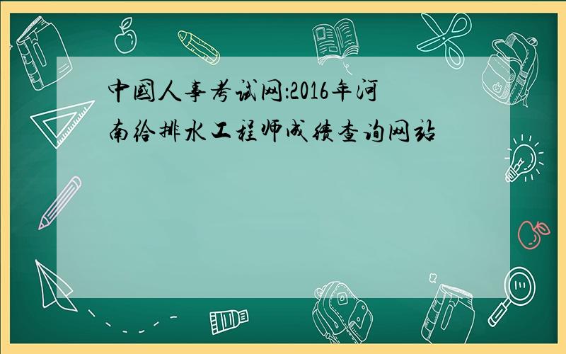 中国人事考试网：2016年河南给排水工程师成绩查询网站