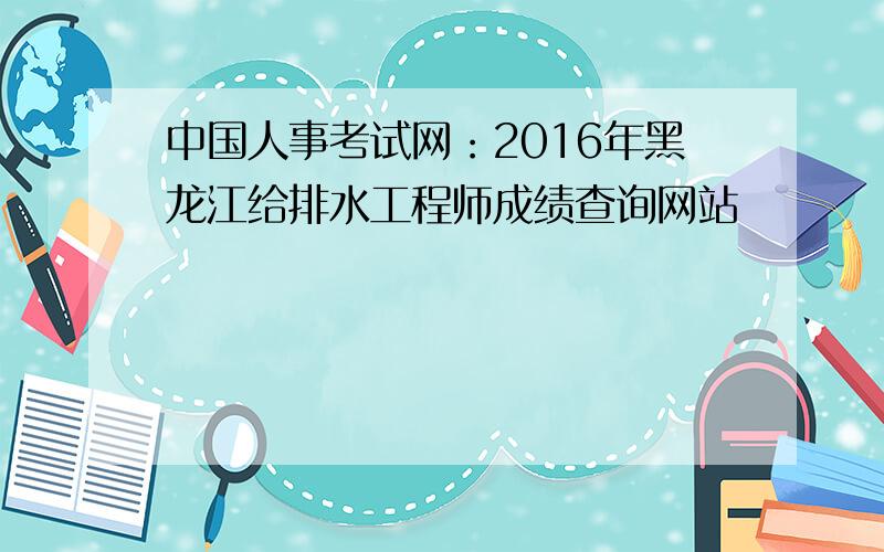 中国人事考试网：2016年黑龙江给排水工程师成绩查询网站