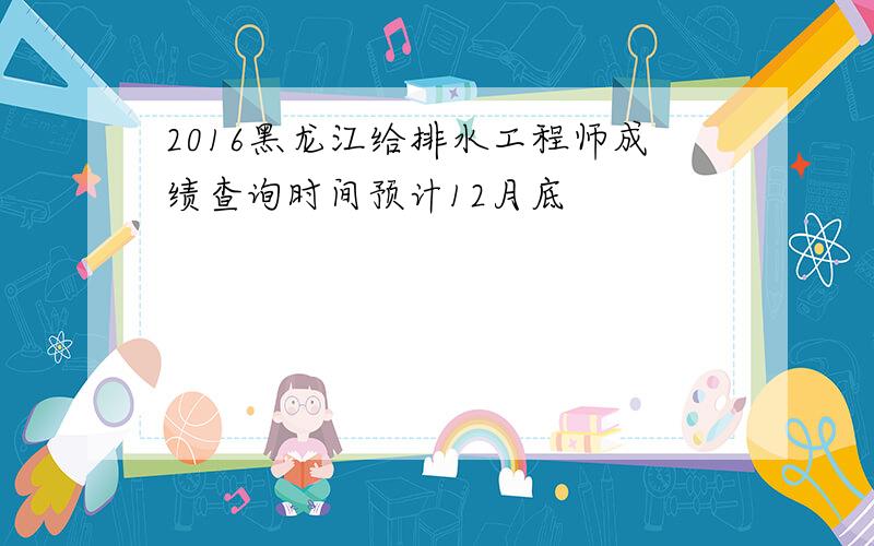 2016黑龙江给排水工程师成绩查询时间预计12月底