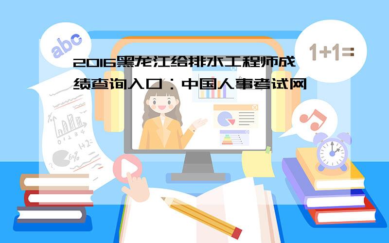 2016黑龙江给排水工程师成绩查询入口：中国人事考试网