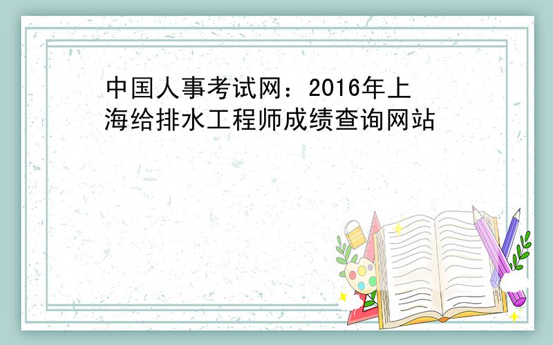 中国人事考试网：2016年上海给排水工程师成绩查询网站