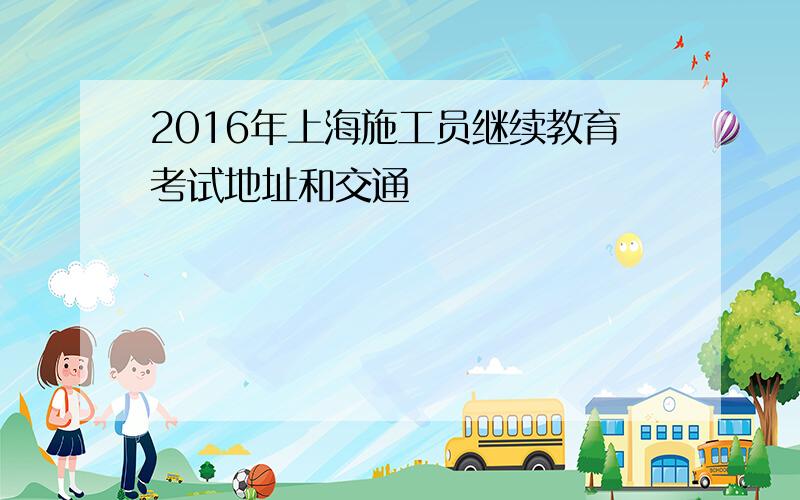 2016年上海施工员继续教育考试地址和交通