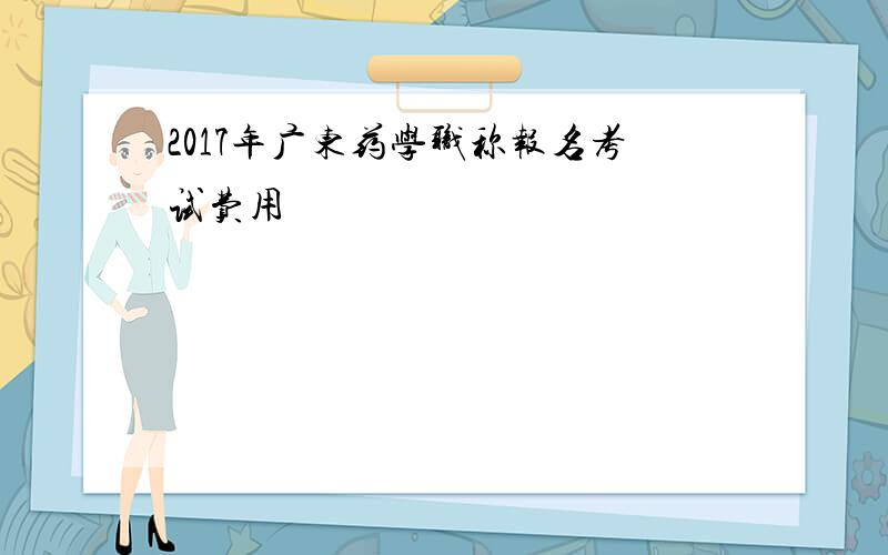 2017年广东药学职称报名考试费用