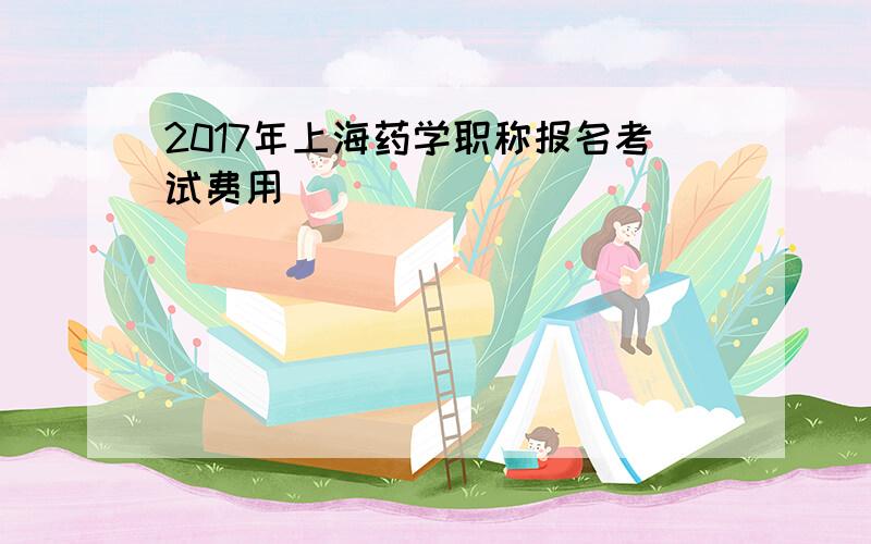 2017年上海药学职称报名考试费用