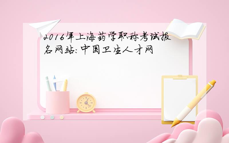 2016年上海药学职称考试报名网站：中国卫生人才网
