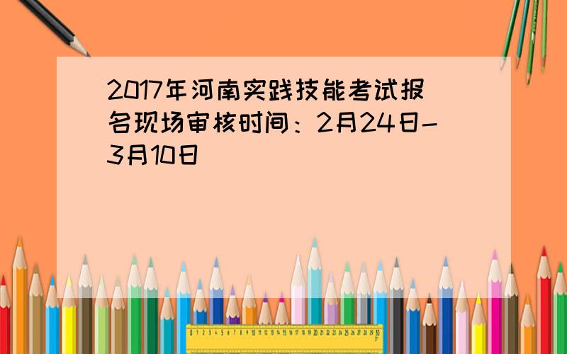 2017年河南实践技能考试报名现场审核时间：2月24日-3月10日