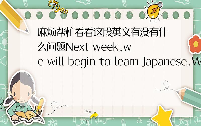 麻烦帮忙看看这段英文有没有什么问题Next week,we will begin to learn Japanese.We will have eight classes every day,except Saturday and Sunday.I have to learn Light Weight Enterprise Development in the evening.As a senior student,I feel