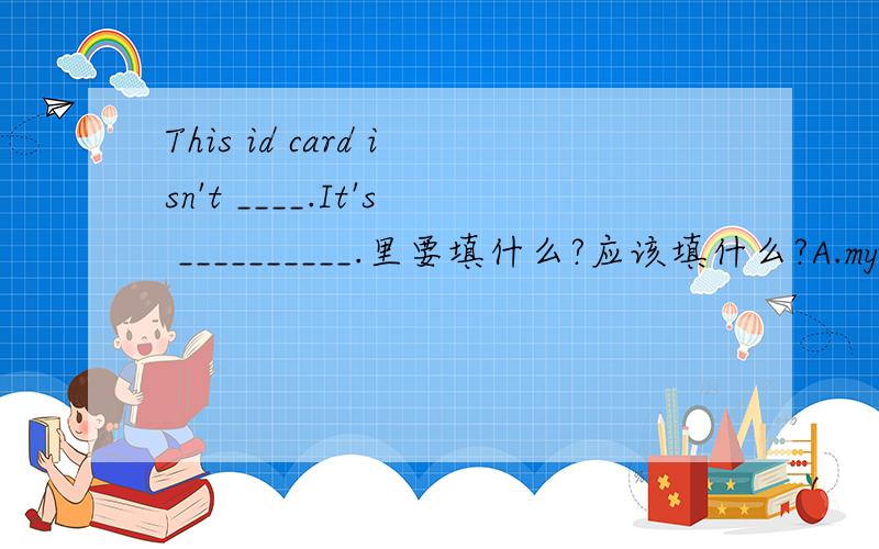 This id card isn't ____.It's __________.里要填什么?应该填什么?A.my,yours B.mine,hers C.me,his
