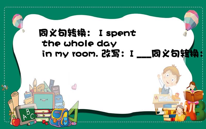 同义句转换： I spent the whole day in my room. 改写：I ___同义句转换：I spent the whole day in my room.改写：I ______ in my room the ____ ____.