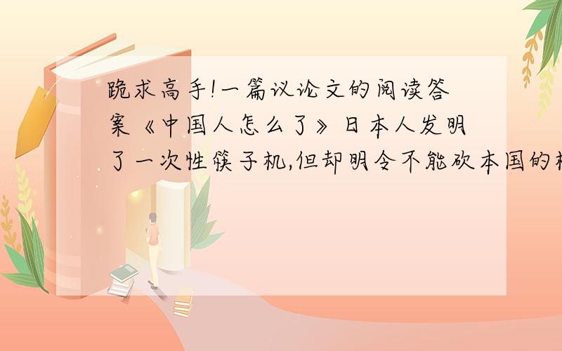 跪求高手!一篇议论文的阅读答案《中国人怎么了》日本人发明了一次性筷子机,但却明令不能砍本国的树木,只准进口中国等国家的木材.虽然他们的森林覆盖面积占国土总面积的“65%,而中国