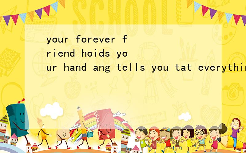 your forever friend hoids your hand ang tells you tat everything is going to be okay!