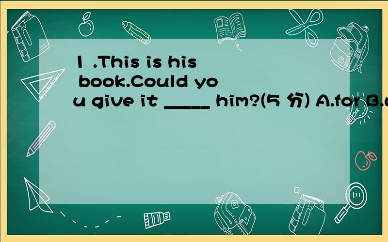 1 .This is his book.Could you give it _____ him?(5 分) A.for B.with C.on D.to 2 .Does David