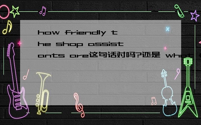 how friendly the shop assistants are这句话对吗?还是 what friendly the shop assistants are?