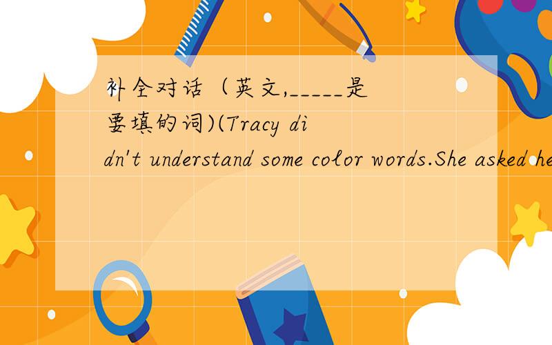 补全对话（英文,_____是要填的词)(Tracy didn't understand some color words.She asked her teacher for help.)Tracy:Mr.King,there is a color in each of the sentences.What do yhey mean?Mr.King:In everyday English,