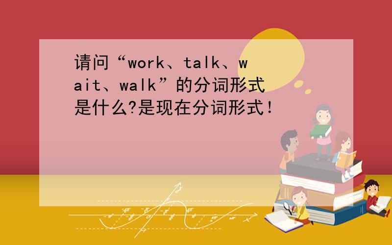 请问“work、talk、wait、walk”的分词形式是什么?是现在分词形式！