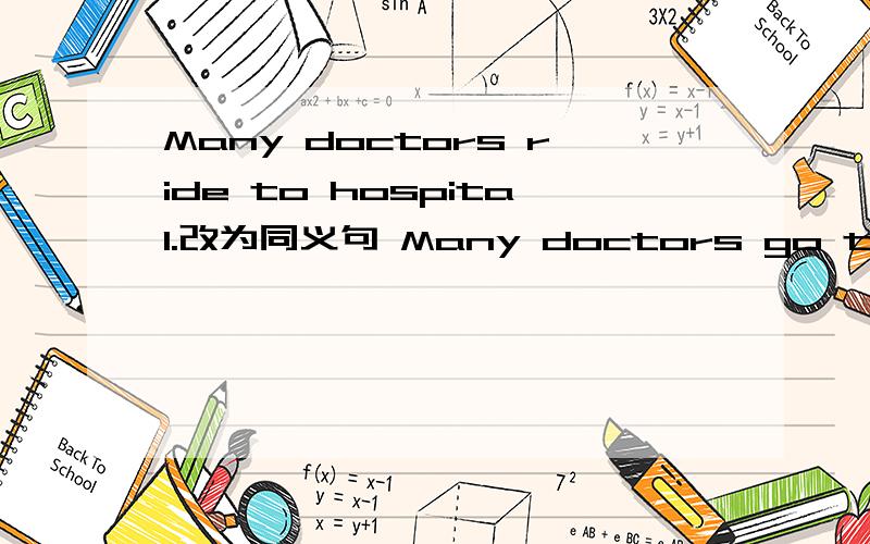 Many doctors ride to hospital.改为同义句 Many doctors go to hospital___ ___.
