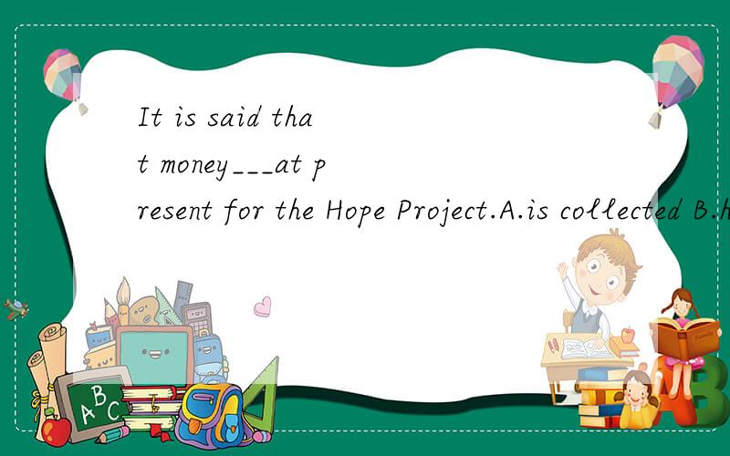 It is said that money___at present for the Hope Project.A.is collected B.has collected C.is being collected D.has been collected请大虾解释下.