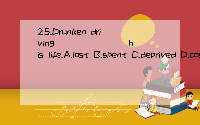 25.Drunken driving _______ his life.A.lost B.spent C.deprived D.cost 满分：4 分