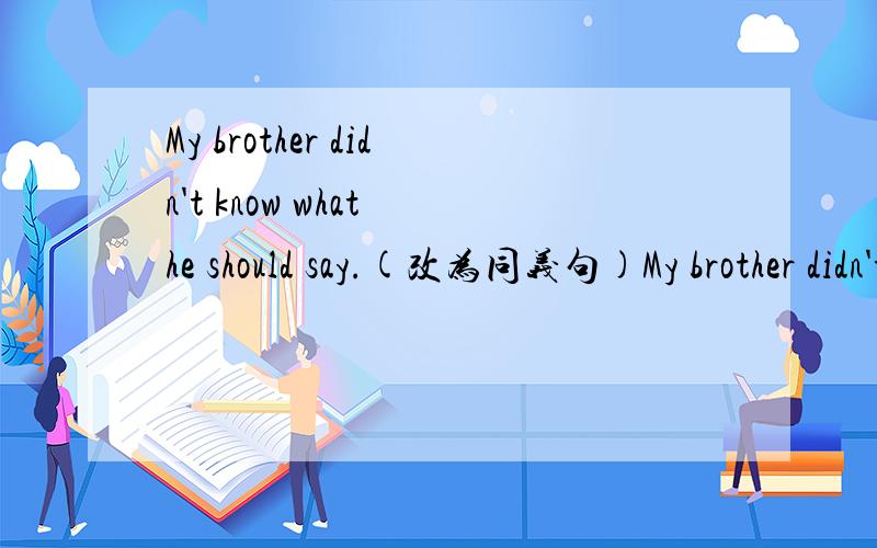 My brother didn't know what he should say.(改为同义句)My brother didn't know what _____ _____.