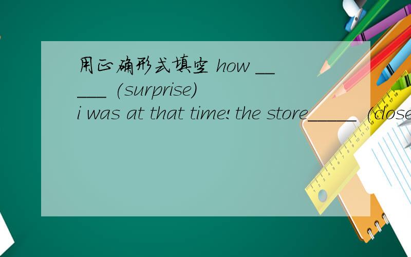 用正确形式填空 how _____ (surprise)i was at that time!the store_____ (close)at 10:00 p.m.every day