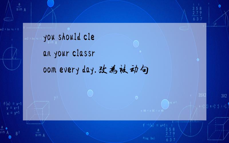 you should clean your classroom every day.改为被动句