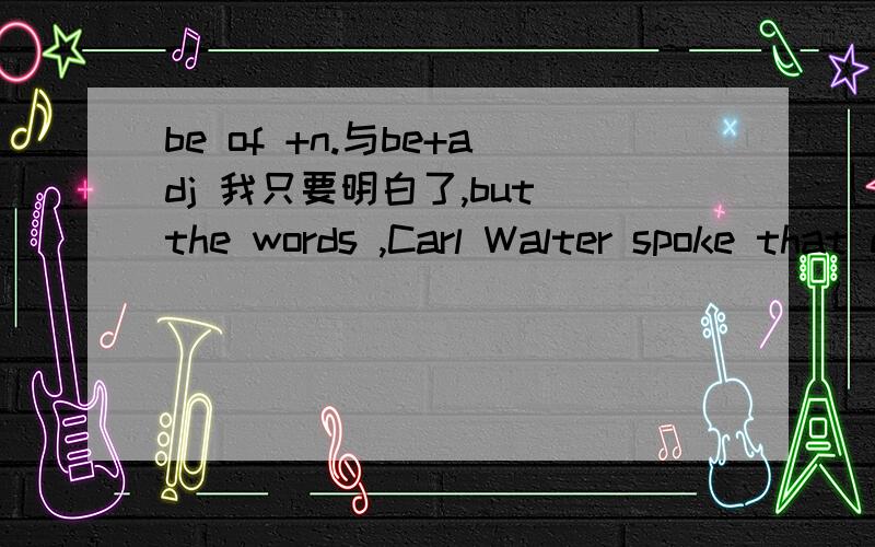 be of +n.与be+adj 我只要明白了,but the words ,Carl Walter spoke that day,came back to me years later,and ever since have been of inestimable value to me .这里用的是be of +adj.怎么和be of +n.或者是be +adj.有什么联系吗