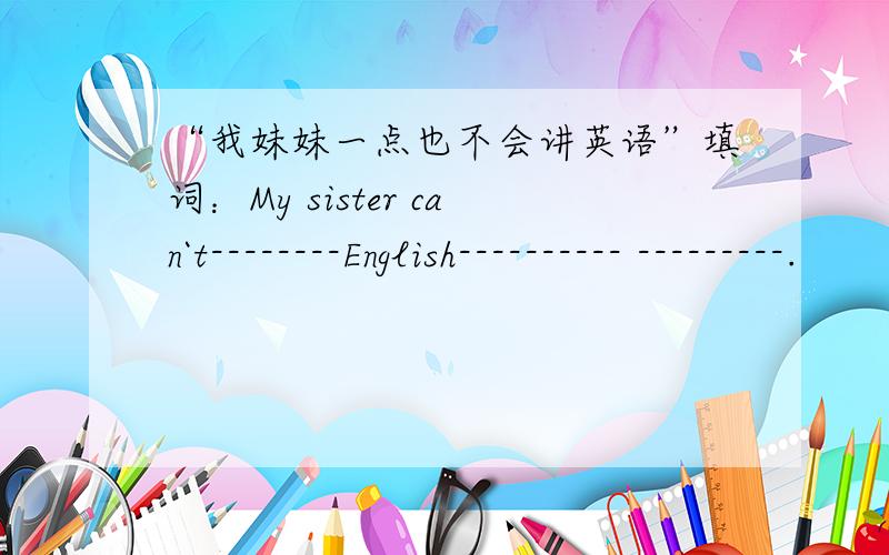 “我妹妹一点也不会讲英语”填词：My sister can`t--------English---------- ---------.