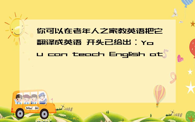 你可以在老年人之家教英语把它翻译成英语 开头已给出：You can teach English at