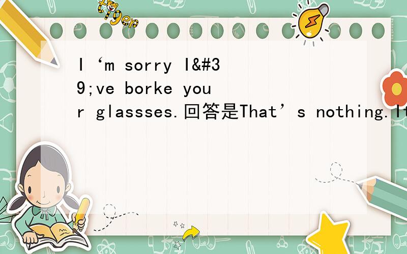 I‘m sorry I've borke your glassses.回答是That’s nothing.It‘s OK.那用that’OK.为什么?他们之间具体怎么用,区别在哪?