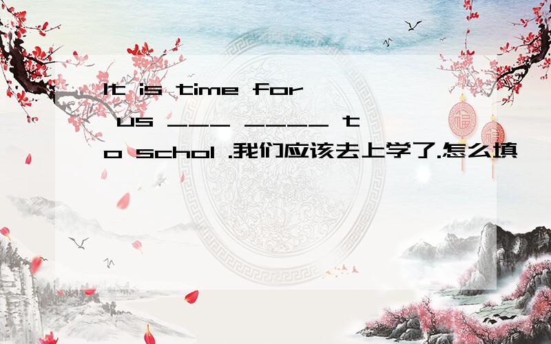 It is time for us ___ ____ to schol .我们应该去上学了.怎么填