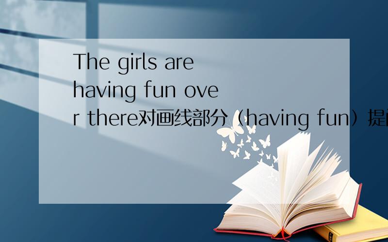The girls are having fun over there对画线部分（having fun）提问