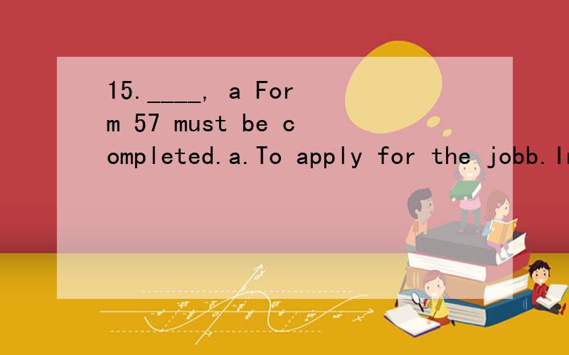 15.____, a Form 57 must be completed.a.To apply for the jobb.In order to get the jobc.Making application for this jobd.If you want to apply for this job选什么,怎么分析的?
