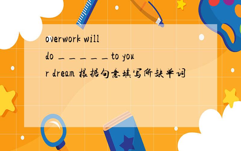 overwork will do _____to your dream 根据句意填写所缺单词