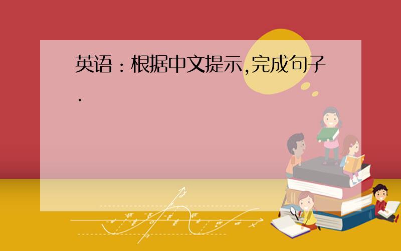 英语：根据中文提示,完成句子.