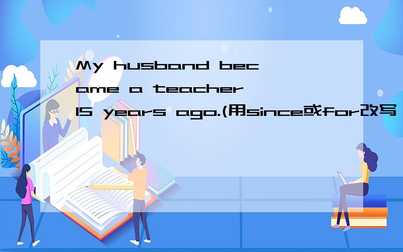 My husband became a teacher 15 years ago.(用since或for改写） 怎么写啊.