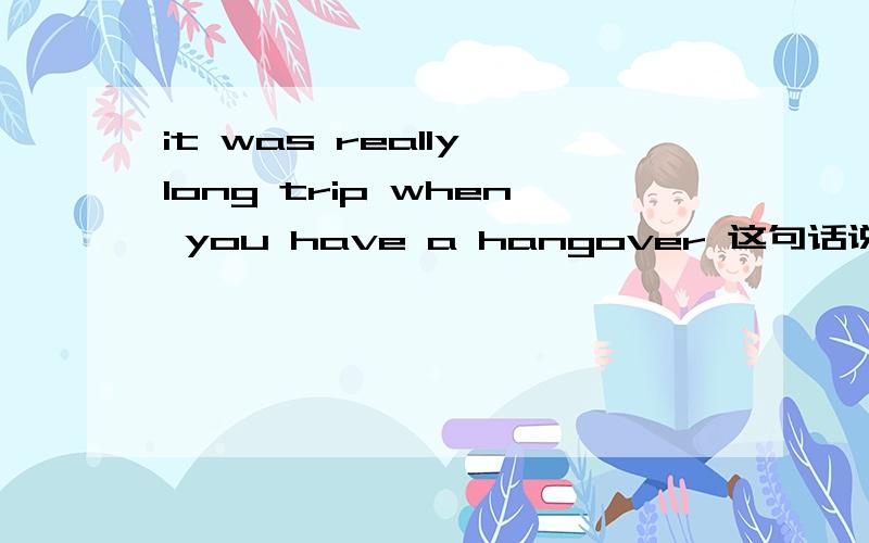 it was really long trip when you have a hangover 这句话说的对吗?