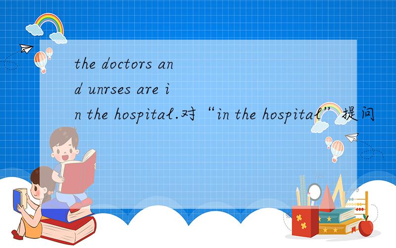 the doctors and unrses are in the hospital.对“in the hospital”提问