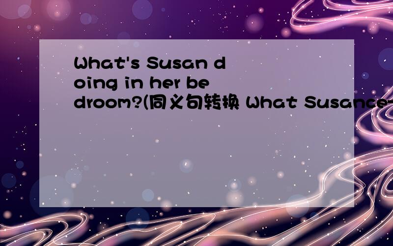 What's Susan doing in her bedroom?(同义句转换 What Susance—— —— —— in her bedroom?