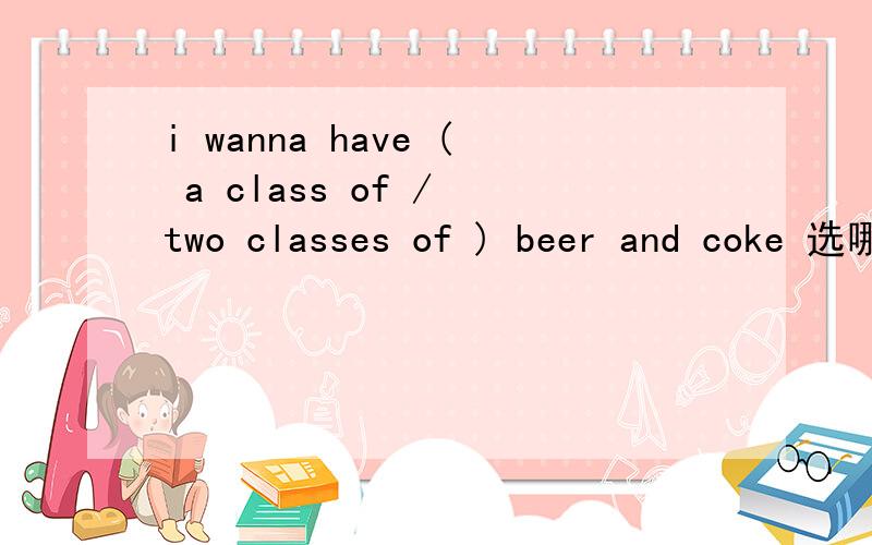 i wanna have ( a class of / two classes of ) beer and coke 选哪个
