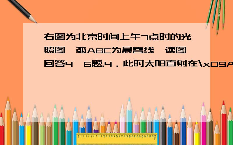右图为北京时间上午7点时的光照图,弧ABC为晨昏线,读图回答4—6题.4．此时太阳直射在\x09A．10ºN,165ºW B．23．5ºN,75ºE\x09C．10ºS,15ºE D．23．5ºS,75ºW如图