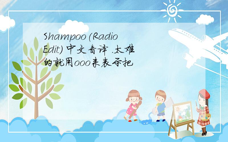 Shampoo(Radio Edit) 中文音译 .太难的就用ooo来表示把