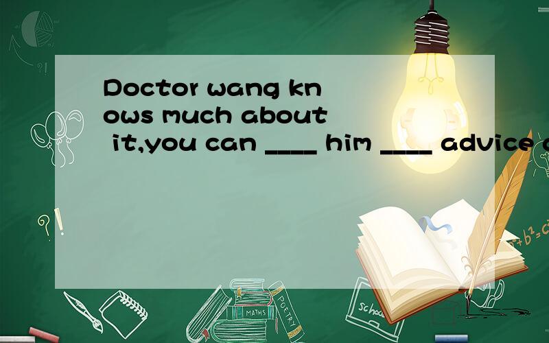 Doctor wang knows much about it,you can ____ him ____ advice about it.A.ask,about B.ask,for C.tell,about D.want,to tell
