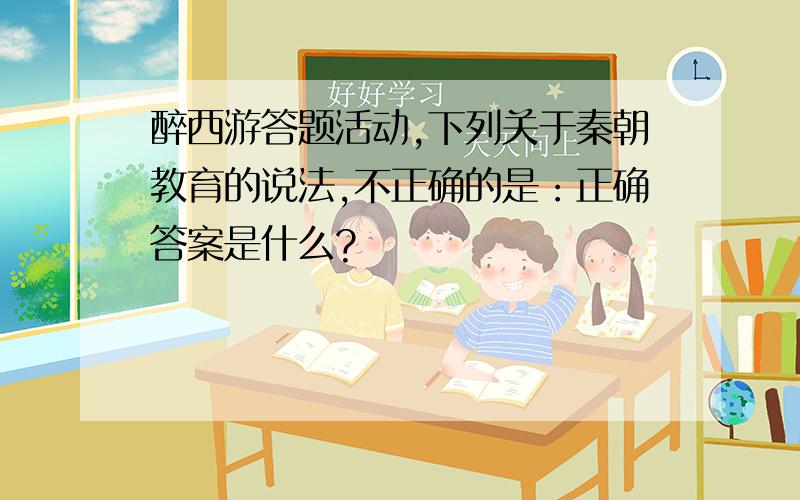 醉西游答题活动,下列关于秦朝教育的说法,不正确的是：正确答案是什么?