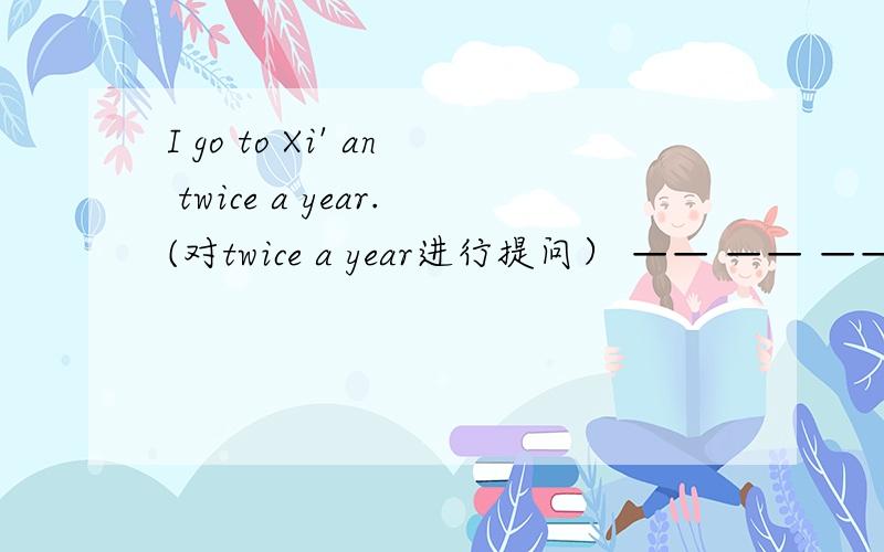 I go to Xi' an twice a year.(对twice a year进行提问） —— —— ——you go to Xi' an.___ ____ ____you come back?In a week.___ ____ ____will you stay here?For two weeks.___ ____is it from here to your school?Ten minutes' walk.