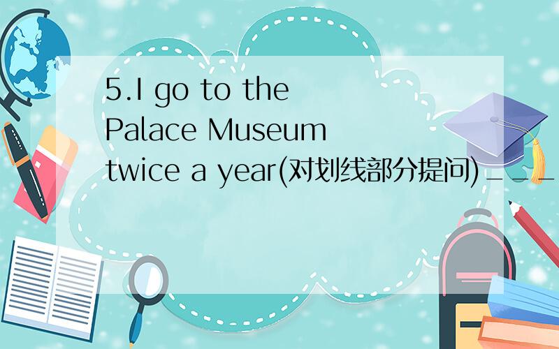 5.I go to the Palace Museum twice a year(对划线部分提问)_______ ________do you go to the Palace Museum?