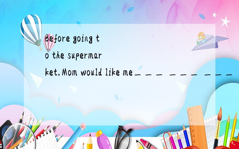 Before going to the supermarket,Mom would like me___ ___ ___ ___ ___（列个清单）the things to be bo